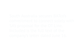 9.	Negotiations with British-Australian Telegraph  Co. South Australia secures BATco’s commitment to connect solely with SA’s proposal for the OT Line.  Included is the full text of the company’s letter dated June 16.