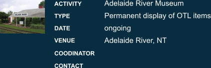 Adelaide River Museum Permanent display of OTL items ongoing Adelaide River, NT ACTIVITY TYPE DATE VENUE COODINATOR CONTACT