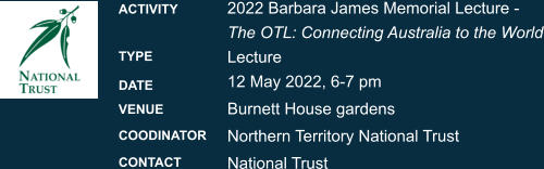 2022 Barbara James Memorial Lecture -  The OTL: Connecting Australia to the WorldLecture 12 May 2022, 6-7 pm Burnett House gardens Northern Territory National Trust National Trust  ACTIVITY  TYPE DATE VENUE COODINATOR CONTACT