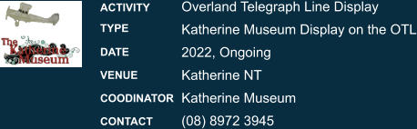 Overland Telegraph Line Display Katherine Museum Display on the OTL 2022, Ongoing Katherine NT Katherine Museum (08) 8972 3945 ACTIVITY TYPE DATE VENUE COODINATOR CONTACT