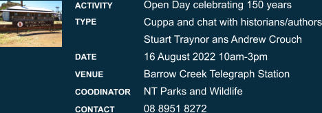 Open Day celebrating 150 years Cuppa and chat with historians/authorsStuart Traynor ans Andrew Crouch  16 August 2022 10am-3pm Barrow Creek Telegraph Station NT Parks and Wildlife  08 8951 8272 ACTIVITY TYPE  DATE VENUE COODINATOR CONTACT