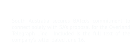 9.	Details negotiations with the British-Australian Telegraph Company South Australia secures BATco’s commitment to connect solely with SA’s proposal for the Overland Telegraph Line.  Included is the full text of the company’s letter dated June 16.